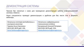 19
Просим Вас связаться с нами для проведения демонстрации работы информационной
системы «Омега».
Наши специалисты проведут демонстрацию в удобном для Вас месте или в формате
вебинара.
ДЕМОНСТРАЦИЯ СИСТЕМЫ
Начальник информационно-
технического отдела
Бескровный Алексей Петрович
(812) 601-0670 доб. 224,
Alexey.Beskrovniy@pmagency.ru
Начальник сектора методологии и
контроля качества
Тархова Анна Сергеевна
(812) 601-0670 доб. 104,
Anna.Tarkhova@pmagency.ru
 