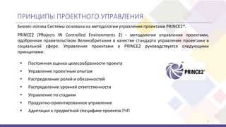 ПРИНЦИПЫ ПРОЕКТНОГО УПРАВЛЕНИЯ
 Постоянная оценка целесообразности проекта
 Управление проектным опытом
 Распределение ролей и обязанностей
 Распределение уровней ответственности
 Управление по стадиям
 Продуктно-ориентированное управление
 Адаптация к предметной специфике проектов ГЧП
4
Бизнес-логика Системы основана на методологии управления проектами PRINCE2®.
PRINCE2 (PRojects IN Controlled Environments 2) - методология управления проектами,
одобренная правительством Великобритании в качестве стандарта управления проектами в
социальной сфере. Управления проектами в PRINCE2 руководствуется следующими
принципами:
 