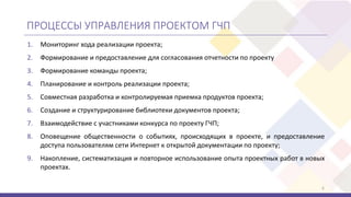 ПРОЦЕССЫ УПРАВЛЕНИЯ ПРОЕКТОМ ГЧП
1. Мониторинг хода реализации проекта;
2. Формирование и предоставление для согласования отчетности по проекту
3. Формирование команды проекта;
4. Планирование и контроль реализации проекта;
5. Совместная разработка и контролируемая приемка продуктов проекта;
6. Создание и структурирование библиотеки документов проекта;
7. Взаимодействие с участниками конкурса по проекту ГЧП;
8. Оповещение общественности о событиях, происходящих в проекте, и предоставление
доступа пользователям сети Интернет к открытой документации по проекту;
9. Накопление, систематизация и повторное использование опыта проектных работ в новых
проектах.
6
 