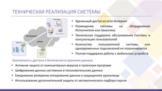 ТЕХНИЧЕСКАЯ РЕАЛИЗАЦИЯ СИСТЕМЫ
7
 Удаленный доступ из сети Интернет
 Размещение системы на оборудовании
Исполнителя или Заказчика
 Техническая поддержка обслуживания Системы и
консультации пользователей
 Количество пользователей системы или
одновременных подключений не ограничивается
 Полная поддержка работы с мобильных устройств
 Активная защита от компьютерных вирусов и троянских программ
 Шифрование данных системных и пользовательских данных
 Ежедневное резервное копирование данных в защищенное хранилище
 Использование дополнительной защиты от автоматического подбора пароля
Безопасность доступа и безопасность хранения данных:
 