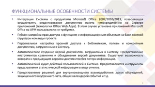 ФУНКЦИОНАЛЬНЫЕ ОСОБЕННОСТИ СИСТЕМЫ
 Интеграция Системы с продуктами Microsoft Office 2007/2010/2013, позволяющая
осуществлять редактирование документов пакета непосредственно на Сервере
приложений (технология Office Web Apps). В этом случае установка приложений Microsoft
Office на АРМ пользователя не требуется.
 Гибкая настройка прав доступа к функциям и информационным объектам на базе ролевой
структуры команды проекта.
 Персональная настройка уровней доступа к библиотекам, папкам и конкретным
документам, загруженным в Систему.
 Автоматическое создание версий документов, загружаемых в Систему. Предоставление
инструментов сравнения и объединения версий документов. Существует возможность
возврата к предыдущим версиям документов без потери информации.
 Автоматический аудит действий пользователей в Системе. Предоставляются инструменты
представления статистической информации в виде отчетов.
 Предоставление решений для внутрикомандного взаимодействия: досок обсуждений,
защищенного внутреннего чата, общих календарей событий и т.д.
8
 
