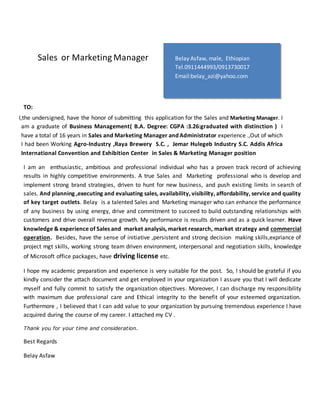 Sales or Marketing Manager
I,the undersigned, have the honor of submitting this application for the Sales and Marketing Manager. I
am a graduate of Business Management( B.A. Degree: CGPA :3.26:graduated with distinction ) I
have a total of 16 years in Sales and Marketing Manager and Administrator experience .,Out of which
I had been Working Agro-Industry ,Raya Brewery S.C. , Jemar Hulegeb Industry S.C. Addis Africa
International Convention and Exhibition Center in Sales & Marketing Manager position
I am an enthusiastic, ambitious and professional individual who has a proven track record of achieving
results in highly competitive environments. A true Sales and Marketing professional who is develop and
implement strong brand strategies, driven to hunt for new business, and push existing limits in search of
sales. And planning ,executing and evaluating sales, availability, visibility, affordability, service and quality
of key target outlets. Belay is a talented Sales and Marketing manager who can enhance the performance
of any business by using energy, drive and commitment to succeed to build outstanding relationships with
customers and drive overall revenue growth. My performance is results driven and as a quick learner. Have
knowledge & experience of Sales and market analysis, market research, market strategy and commercial
operation. Besides, have the sense of initiative ,persistent and strong decision making skills,expriance of
project mgt skills, working strong team driven environment, interpersonal and negotiation skills, knowledge
of Microsoft office packages, have driving license etc.
I hope my academic preparation and experience is very suitable for the post. So, I should be grateful if you
kindly consider the attach document and get employed in your organization I assure you that I will dedicate
myself and fully commit to satisfy the organization objectives. Moreover, I can discharge my responsibility
with maximum due professional care and Ethical integrity to the benefit of your esteemed organization.
Furthermore , I believed that I can add value to your organization by pursuing tremendous experience I have
acquired during the course of my career. I attached my CV .
Thank you for your time and consideration.
Best Regards
Belay Asfaw
TO:
Belay Asfaw, male, Ethiopian
Tel.0911444993/0913730017
Email:belay_azi@yahoo.com
Addis Ababa, Ethiopia
Aa
A
a
 