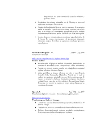 3
Importacion, etc, para formalizar el cierre de contratos y
posterior cobro.
 Seguimiento de ordenes rechazadas por la fábrica y su reporte al
equipo de ventas para el reproceso.
 Gestión de Logística de Reversa, manejo adecuado de scrap para
todas las unidades y partes que se retornan a nuestra casa matriz
para su re-utilizacion o destruccion, cumpliendo con las políticas
de Responsabilidad con el Medio Ambiente que tiene la compañía.
 Gestión de apoyo operacional para maximizar la productividad de
la fuerza de ventas, mejoramiento de programas integrando
diferentes equipos de trabajo y segmentos para lograr procesos
más efectivos.
Informatica Datapoint Ltda. Jul.1997–Aug. 1998
Computers wholesaler.
http://www.datapoint.com.co/Paginas/default.aspx
Internal Auditor
 Revisión diaria de pagos a nombre de nuestros distribuidores en
produtos de Tecnologia (toner, computadores, cables, impresoras).
 Cuentas por cobrar: revisión para las tres principales empresas del
holding Infostore, Infomart, Parnet.
 Visitas periódicas a tiendas Infostore en todo el país (Bogotá,
Medellín, Cali, Barranquilla, Manizales, Pereira) en el cual se
realizan las siguientes actividades: control de inventario, cruce de
cheques vs inventario, fecha de facturación vs ingreso de dinero,
verificación de pago de servicios públicos, depuración del listado
de cuentas por cobrar, las cuentas en cartera afecta el pago de las
comisiones de ventas.
Ajover S.A. Aug. 1992 – Jun. 1997
Manufacture of plastics products – disposables cups, plates, cutlery.
http://www.ajover.com/
Warehousing and Delivery Manager
 Gerente del área de almacenamiento y despachos, alrededor de 50
persona a cargo.
 Despacho de producto terminado a nivel nacional e internacional.
 Recibo y almacenamiento de producto terminado, mantenimiento
de stock minimo de las referencias mas vendidas.
 