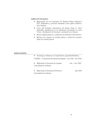 4
Auditor de Inventarios.
 Responsable por los Inventarios de Materias Primas (Qumicos,
PVC, Poliestireno) y producto terminado (vasos, platos, cubiertos,
tejas, tanques).
 Cruce del inventario información del sistema frente al físico
disponible. Justificación de las diferencias encontradas en estos
Cruces. Actualización del inventario encontrado en el sistema.
 Diseno implementación y verificacion de Manuales de Produccion.
 Revision de compras de materias primas y control de consumo
diario de materias primas.
EDUCATION
 Tecnologo en Sistemas y Computadores, (equivalent Bachelor).
UNITEC - Corporación de Educación Superior Jun 1986 – Jun 1990.
 Diplomado en Gerencia de Logistica Jun. – Oct. 2002
Universidad de la Sabana.
 Diplomado en Gerencia de Proyectos July. 2004
Universidad de la Sabana.
 