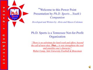 “Doc Sports”
“Welcome to this Power Point
Presentation by Ph.D. Sports…Youth’s
Companion
Developed and Written by: Alvin and Maceo Coleman
Ph.D. Sports is a Tennessee Not-for-Profit
Organization
“There is no substitute for hard work and effort, beyond
the call of mere duty. That… is was strengthens the soul
and ennobles one’s character”
Walter Camp, Yale University Football & Bonesman
 