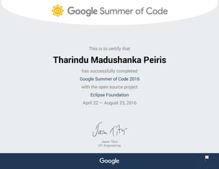 This is to certify that
Tharindu Madushanka Peiris
has successfully completed
Google Summer of Code 2016
with the open source project
Eclipse Foundation
April 22 — August 23, 2016
Jason Titus
VP, Engineering
 