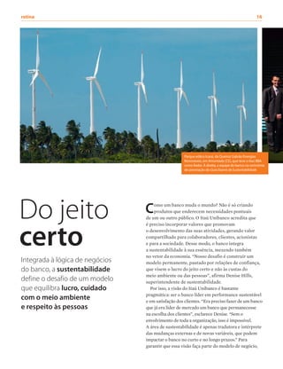rotina	16
Como um banco muda o mundo? Não é só criando
produtos que enderecem necessidades pontuais
de um ou outro público. O Itaú Unibanco acredita que
é preciso incorporar valores que promovam
o desenvolvimento das suas atividades, gerando valor
compartilhado para colaboradores, clientes, acionistas
e para a sociedade. Desse modo, o banco integra
a sustentabilidade à sua essência, mexendo também
no vetor da economia. “Nosso desafio é construir um
modelo permanente, pautado por relações de confiança,
que visem o lucro do jeito certo e não às custas do
meio ambiente ou das pessoas”, afirma Denise Hills,
superintendente de sustentabilidade.
Por isso, a visão do Itaú Unibanco é bastante
pragmática: ser o banco líder em performance sustentável
e em satisfação dos clientes. “Era preciso fazer de um banco
que já era líder de mercado um banco que permanecesse
na escolha dos clientes”, esclarece Denise. “Sem o
envolvimento de toda a organização, isso é impossível.
A área de sustentabilidade é apenas tradutora e intérprete
das mudanças externas e de novas variáveis, que podem
impactar o banco no curto e no longo prazos.” Para
garantir que essa visão faça parte do modelo de negócio,
Do jeito
certo
Integrada à lógica de negócios
do banco, a sustentabilidade
define o desafio de um modelo
que equilibra lucro, cuidado
com o meio ambiente
e respeito às pessoas
Parque eólico Icaraí, da Queiroz Galvão Energias
Renováveis, em Amontada (CE), que teve o Itaú BBA
como fiador. À direita, a equipe do banco na cerimônia
de premiação do Guia Exame de Sustentabilidade
 