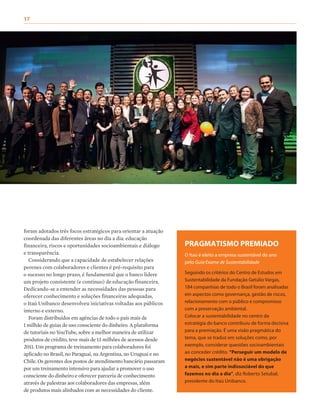 17	
foram adotados três focos estratégicos para orientar a atuação
coordenada das diferentes áreas no dia a dia: educação
financeira, riscos e oportunidades socioambientais e diálogo
e transparência.
Considerando que a capacidade de estabelecer relações
perenes com colaboradores e clientes é pré-requisito para
o sucesso no longo prazo, é fundamental que o banco lidere
um projeto consistente (e contínuo) de educação financeira.
Dedicando-se a entender as necessidades das pessoas para
oferecer conhecimento e soluções financeiras adequadas,
o Itaú Unibanco desenvolveu iniciativas voltadas aos públicos
interno e externo.
Foram distribuídos em agências de todo o país mais de
1 milhão de guias de uso consciente do dinheiro. A plataforma
de tutoriais no YouTube, sobre a melhor maneira de utilizar
produtos de crédito, teve mais de 13 milhões de acessos desde
2011. Um programa de treinamento para colaboradores foi
aplicado no Brasil, no Paraguai, na Argentina, no Uruguai e no
Chile. Os gerentes dos postos de atendimento bancário passaram
por um treinamento intensivo para ajudar a promover o uso
consciente do dinheiro e oferecer parceria de conhecimento
através de palestras aos colaboradores das empresas, além
de produtos mais alinhados com as necessidades do cliente.
PRAGMATISMO PREMIADO
O Itaú é eleito a empresa sustentável do ano
pelo Guia Exame de Sustentabilidade
Seguindo os critérios do Centro de Estudos em
Sustentabilidade da Fundação Getúlio Vargas,
184 companhias de todo o Brasil foram analisadas
em aspectos como governança, gestão de riscos,
relacionamento com o público e compromisso
com a preservação ambiental.
Colocar a sustentabilidade no centro da
estratégia do banco contribuiu de forma decisiva
para a premiação. É uma visão pragmática do
tema, que se traduz em soluções como, por
exemplo, considerar questões socioambientais
ao conceder crédito. “Perseguir um modelo de
negócios sustentável não é uma obrigação
a mais, e sim parte indissociável do que
fazemos no dia a dia”, diz Roberto Setubal,
presidente do Itaú Unibanco.
 