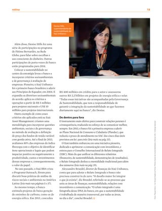 Além disso, Denise Hills fez uma
série de participações no programa
de Fátima Bernardes, na Rede
Globo, para falar sobre escolhas e
uso consciente do dinheiro. Outras
participações de porta-vozes do banco
estão programadas para 2014.
Colocar a sustentabilidade no
centro da estratégia levou o banco a
incorporar critérios socioambientais
e de governança à avaliação de
empresas. Pioneiro, o Itaú Unibanco
foi o primeiro banco brasileiro a aderir
aos Princípios do Equador, em 2004. E
expandiu as diretrizes socioambientais
do acordo: aplica os critérios a
operações a partir de R$ 5 milhões
para projetos nacionais e US$ 10
milhões para projetos internacionais.
Outro exemplo de como esses
critérios são aplicados está na Itaú
Asset Management: criamos uma
metodologia para incorporar questões
ambientais, sociais e de governança
no método de avaliação e definição
de preço dos fundos de renda variável
com gestão ativa. Até o final de 2013,
avaliamos 80% das empresas do índice
Ibovespa com o objetivo de identificar
itens operacionais e legais que podem
impactar positiva ou negativamente a
produtividade, custos e investimentos
dessas empresas e, consequentemente,
o valor do papel.
No ano passado, o Itaú BBA criou
o Programa Outreach, fórum para
discutir boas práticas de análise de
riscos sociais e ambientais na América
Latina (leia mais nas páginas 5 e 37).
Ao mesmo tempo, o banco
estimula projetos de baixa geração
de emissões de carbono, como os de
energia eólica. Em 2013, concedeu
R$ 400 milhões em crédito para o setor e assessorou
outros R$ 2,2 bilhões em projetos de energia eólica e solar.
“Todas essas iniciativas são acompanhadas pela Governança
de Sustentabilidade, que tem a responsabilidade de
garantir a integração da sustentabilidade ao que fazemos
diariamente aqui no banco”, diz Denise.
De dentro para fora
O instrumento mais efetivo para construir relações perenes é
a transparência, traduzida no esforço de se comunicar melhor,
sempre. Em 2013, o banco foi a primeira empresa a aderir
ao Plano Nacional de Consumo e Cidadania (Plandec), que
reduziu o prazo de atendimento no SAC dos cinco dias úteis
previstos em lei para três (leia mais na pág. 33).
O Itaú também embarcou em uma iniciativa pioneira,
dedicada a aprimorar a comunicação com investidores, e
entrou para o Conselho Internacional de Relato Integrado
(IIRC). Mais do que unificar os diferentes relatórios
(financeiro, de sustentabilidade, demonstrações de resultados),
o Relato Integrado desloca a mentalidade tradicional para além
dos números (leia mais na pág. 19).
Alexsandro Broedel, diretor de finanças do Itaú Unibanco,
conta que para adotar o Relato Integrado o banco não
precisou construí-lo do zero. “O desafio maior foi integrar
o que já existia”, diz Broedel, referindo-se ao processo que
uniu as áreas de finanças, sustentabilidade, relações com
investidores e comunicação. “O relato integrado é uma
fotografia desse DNA do banco, em que a sustentabilidade
é trabalhada de maneira transversal, por todas as áreas,
no dia a dia”, conclui Broedel.
Denise Hills,
superintendente de
sustentabilidade do
Itaú Unibanco
fotos:ParqueEólico/AriVersiani/AgênciaPonto;PrêmioExamedeSustentabilidadeeDeniseHills/SolangeMacedo
rotina	18
 