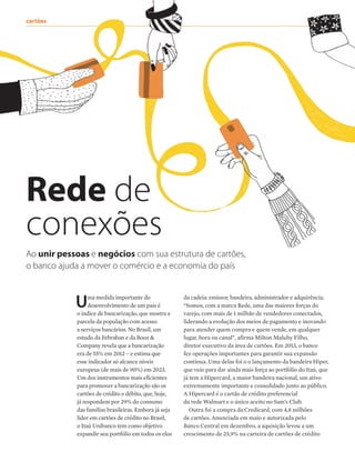 cartões	
Rede de
conexões
Uma medida importante do
desenvolvimento de um país é
o índice de bancarização, que mostra a
parcela da população com acesso
a serviços bancários. No Brasil, um
estudo da Febraban e da Booz &
Company revela que a bancarização
era de 55% em 2012 – e estima que
esse indicador só alcance níveis
europeus (de mais de 90%) em 2023.
Um dos instrumentos mais eficientes
para promover a bancarização são os
cartões de crédito e débito, que, hoje,
já respondem por 29% do consumo
das famílias brasileiras. Embora já seja
líder em cartões de crédito no Brasil,
o Itaú Unibanco tem como objetivo
expandir seu portfólio em todos os elos
Ao unir pessoas e negócios com sua estrutura de cartões,
o banco ajuda a mover o comércio e a economia do país
da cadeia: emissor, bandeira, administrador e adquirência.
“Somos, com a marca Rede, uma das maiores forças do
varejo, com mais de 1 milhão de vendedores conectados,
liderando a evolução dos meios de pagamento e inovando
para atender quem compra e quem vende, em qualquer
lugar, hora ou canal”, afirma Milton Maluhy Filho,
diretor executivo da área de cartões. Em 2013, o banco
fez operações importantes para garantir sua expansão
contínua. Uma delas foi o o lançamento da bandeira Hiper,
que veio para dar ainda mais força ao portfólio do Itaú, que
já tem a Hipercard, a maior bandeira nacional, um ativo
extremamente importante e consolidado junto ao público.
A Hipercard é o cartão de crédito preferencial
da rede Walmart e o único aceito no Sam’s Club.
Outra foi a compra da Credicard, com 4,8 milhões
de cartões. Anunciada em maio e autorizada pelo
Banco Central em dezembro, a aquisição levou a um
crescimento de 25,9% na carteira de cartões de crédito
 