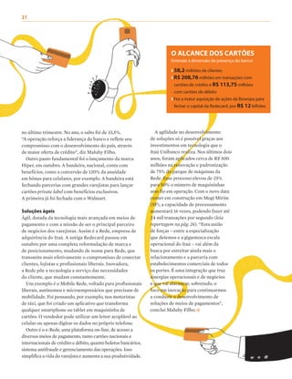 21
no último trimestre. No ano, o salto foi de 33,5%.
“A operação reforça a liderança do banco e reflete seu
compromisso com o desenvolvimento do país, através
de maior oferta de crédito”, diz Maluhy Filho.
Outro passo fundamental foi o lançamento da marca
Hiper, em outubro. A bandeira, nacional, conta com
benefícios, como a conversão de 120% da anuidade
em bônus para celulares, por exemplo. A bandeira está
fechando parcerias com grandes varejistas para lançar
cartões private label com benefícios exclusivos.
A primeira já foi fechada com o Walmart.
Soluções ágeis
Ágil, dotada da tecnologia mais avançada em meios de
pagamento e com a missão de ser o principal parceiro
de negócios dos varejistas. Assim é a Rede, empresa de
adquirência do Itaú. A antiga Redecard passou em
outubro por uma completa reformulação de marca e
de posicionamento, mudando de nome para Rede, que
transmite mais efetivamente o compromisso de conectar
clientes, lojistas e profissionais liberais. Inovadora,
a Rede põe a tecnologia a serviço das necessidades
do cliente, que mudam constantemente.
Um exemplo é o Mobile Rede, voltado para profissionais
liberais, autônomos e microempresários que precisam de
mobilidade. Foi pensando, por exemplo, nos motoristas
de táxi, que foi criado um aplicativo que transforma
qualquer smartphone ou tablet em maquininha de
cartões. O vendedor pode utilizar um leitor acoplável ao
celular ou apenas digitar os dados no próprio telefone.
Outro é o e-Rede, uma plataforma on-line, de acesso a
diversos meios de pagamento, tanto cartões nacionais e
internacionais de crédito e débito, quanto boletos bancários,
sistema antifraude e gerenciamento das operações. Isso
simplifica a vida do varejista e aumenta a sua produtividade.
A agilidade no desenvolvimento
de soluções só é possível graças aos
investimentos em tecnologia que o
Itaú Unibanco realiza. Nos últimos dois
anos, foram aplicados cerca de R$ 500
milhões na renovação e padronização
de 75% do parque de máquinas da
Rede. Esse processo elevou de 25%
para 50% o número de maquininhas
sem fio em operação. Com o novo data
center em construção em Mogi Mirim
(SP), a capacidade de processamento
aumentará 16 vezes, podendo fazer até
24 mil transações por segundo (leia
reportagem na pág. 26). “Esta união
de forças – entre a especialização
que detemos e a gigantesca escala
operacional do Itaú – vai além da
busca por estreitar ainda mais o
relacionamento e a parceria com
estabelecimentos comerciais de todos
os portes. É uma integração que traz
sinergias operacionais e de negócios
e que vai alavancar, sobretudo, o
foco em inovação para continuarmos
a conduzir o desenvolvimento de
soluções de meios de pagamentos”,
conclui Maluhy Filho.
O ALCANCE DOS CARTÕES
Entenda a dimensão da presença do banco
❱ 58,2 milhões de clientes
❱ R$ 208,76 milhões em transações com
cartões de crédito e R$ 113,75 milhões
com cartões de débito
❱ Fez a maior aquisição de ações da Bovespa para
fechar o capital da Redecard, por R$ 12 bilhões
 