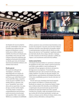 23
não dispõem de recursos próprios
para dar continuidade a suas carreiras.
E também para adolescentes que
pensam em abandonar o ensino
médio para se dedicar apenas ao
trabalho. É em busca de soluções para
necessidades como essas que o Itaú
Unibanco desenvolve programas que
ampliam os horizontes da sociedade,
se valendo, para tanto, da Fundação
Itaú Social, do Instituto Unibanco e do
Instituto Itaú Cultural.
Pra lá e pra cá
Foi a partir da utilização das
“laranjinhas”, as bicicletas
disponibilizadas nas estações de
compartilhamento patrocinadas
pelo banco, que André Moral trocou
o carro pela bike. Hoje, o arquiteto
vai de casa para o trabalho com um
modelo elétrico e, durante o dia,
usa as “laranjinhas” para visitar
obras sob sua supervisão, ir às aulas
de ioga e resolver tarefas simples.
“Consulto sempre a estação de
compartilhamento mais próxima e
assim nem preciso me preocupar
onde guardar a bike”, conta André.
Melhorar as condições de mobilidade
urbana e promover uma convivência mais harmônica entre
os meios de transporte é uma das causas do Itaú Unibanco.
Valorizar a bicicleta como alternativa em grandes cidades
é o principal projeto, iniciado no Rio de Janeiro em 2011.
Hoje, já são mais de 3 mil “laranjinhas” espalhadas também
por São Paulo, Recife, Porto Alegre, Salvador e Santiago,
no Chile. Somente em 2013 foram realizados 3 milhões de
viagens e um investimento total de R$ 40,9 milhões.
Juntos somos fortes
A Fundação Itaú Social dedica-se a promover a educação
de qualidade em todo o país, sempre a partir de parcerias
com ONGs, poder público e outras instituições da
sociedade civil que agreguem relevância e perspectiva
de longo prazo aos programas. “Concretamente,
trabalhamos para que cada secretaria de educação, cada
cidade, implante o seu plano de educação integral”, diz
Isabel Santana, superintendente da Fundação Itaú Social.
“E há várias modalidades possíveis. Escola o dia todo é só
uma delas.”
Um dos meios que a Fundação Itaú Social empenha
para cumprir esse objetivo é o Prêmio Itaú Unicef.
Realizado em conjunto com o Fundo das Nações Unidas
para a Infância desde 1995, identifica e dá visibilidade
a organizações não governamentais que desenvolvem
programas de educação integral. Em 2013, o grande
vencedor foi o Virando o Jogo, da Fundação Gol de Letra,
que recebeu R$ 225 mil para aprofundar o projeto que
oferece a crianças e jovens oficinas de dança, música, artes,
capoeira, leitura, informática e educação física.
Reformado
a tempo de
celebrar os 20
anos, o Espaço
Itaú Augusta
de Cinema é
uma importante
iniciativa de
difusão cultural,
assim como o
Rock in Rio
 