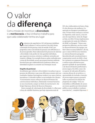25	pessoas
59% dos colaboradores do banco. Hoje,
9% dos diretores são mulheres. E a
operação no Paraguai é presidida por
uma. Viviana Varas começou a carreira
na Argentina, onde nasceu, e tem 20
anos de experiência. Antes de chegar
ao Itaú, em 2012, Viviana implementou
as operações de varejo do Citibank e
do HSBC no Paraguai. “Temos uma
perspectiva diferente, um foco maior
no desenvolvimento das equipes, um
fator-chave na nossa indústria”, diz ela,
que é a única CEO do sexo feminino
no sistema financeiro paraguaio.
Reconhecido pelo seu pioneirismo e
compromisso social, em 2005, o Itaú
foi o primeiro no segmento financeiro
a realizar ações afirmativas para
garantir equidade de oportunidade
e de desenvolvimento profissional a
jovens negros. Em 2013, como é de
se esperar de toda ação afirmativa,
a mesma deixou de ser prática, e a
oportunidade de inclusão e inserção
de jovens negros passou a permear
todos os processos de seleção dos
programas de estágio. “Uma vez
entendidas as dificuldades de acesso
aos nossos quadros por determinado
público, nosso trabalho é combater
esses desvios”, completa Fajerman.
O valor
da diferença
Com a missão de incentivar a diversidade
e a meritocracia, o Itaú Unibanco trabalha para
que cada colaborador tenha seu lugar
Os números são superlativos: 95,7 mil pessoas trabalham
no Itaú Unibanco (7 mil no exterior). Em 2013, foram
contratadas 10.534 pessoas, mais da metade (5.947) por
programas como o de inclusão de pessoas com deficiência e o
do jovem aprendiz. Parte indissociável do processo de valorizar
a diversidade é não perder de vista questões individuais,
que requerem recursos, estrutura e ambiente norteados por
respeito e diálogo. Um exemplo foram as ações realizadas para
o tema de diversidade sexual, que proporcionaram ambiente
favorável para que colaboradores(as) pudessem adotar sua
identidade de gênero ou assumir sua orientação sexual.
Orgulho de pertencer
Acreditamos que valorizar a diversidade é reconhecer que as
pessoas são diferentes e que essas diferenças somam valor aos
resultados. Equipes heterogêneas tendem a ser mais criativas,
inovadoras e a entender melhor as necessidades dos clientes.
“Concentramos nossos esforços no desenvolvimento das
carreiras desses indivíduos, eliminando eventuais barreiras
ao seu crescimento, sempre no limite da meritocracia”, diz
Sérgio Fajerman, diretor de Recursos Humanos.
Outro exemplo de valorização da diversidade é o olhar para
a força de trabalho feminina, que hoje representa mais de
 