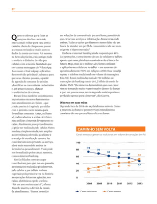 74
26
70
30
62
38
58
42
57
43 47
53
Quem se oferece para fazer as
compras do churrasco não
precisa mais voltar para casa com a
carteira cheia de cheques ou passar
a semana enviando e-mails com os
dados da conta-corrente. Ali mesmo,
na beira da piscina, cada amigo pode
transferir o dinheiro devido por
celular, com a mesma facilidade que
envia uma mensagem de WhatsApp.
Basta usar o Itaú tokpag: aplicativo
desenvolvido pelo Itaú Unibanco para
que seus clientes possam, a partir
da agenda de contatos do celular,
identificar os correntistas cadastrados
e, em poucos passos, efetuar
transferências de valores.
Foram feitos também investimentos
importantes em novas ferramentas
para atendimento ao cliente – que
já não precisa ir à agência para falar
com o gerente e nem mesmo para
formalizar contratos. Antes, o cliente
só podia cadastrar a senha eletrônica
para utilizar a internet diretamente no
caixa. Atualmente, esse procedimento
já pode ser realizado pelo celular. Outra
mudança implementada para ampliar
a conveniência oferecida ao cliente é
o serviço de atualização remota. Ao
contratar um novo produto ou serviço,
não é mais necessário assinar os
formulários pessoalmente. Tudo pode
ser formalizado pelos canais remotos,
como o internet banking.
São facilidades como essa que
contribuíram para que, no ano passado,
as transações realizadas pela internet,
pelo celular e por tablets tenham
superado pela primeira vez na história
as operações feitas nas agências, nos
caixas eletrônicos e pelo telefone.
“Foi um ano muito especial”, afirma
Ricardo Guerra, o diretor de canais
de atendimento. “Temos investido
em soluções de conveniência para o cliente, permitindo
que ele acesse serviços e informações financeiras onde
estiver. Todas as ações que fizemos e temos feito são em
busca de atender um perfil de consumidor cada vez mais
exigente e hiperconectado.”
Embora o internet banking ainda responda por 46%
das operações, o crescimento do uso de celulares e tablets
aponta que essas plataformas móveis serão o banco do
futuro. Hoje, mais de 3 milhões de clientes utilizam
o aplicativo no celular ou no tablet – um aumento de
aproximadamente 750% em relação a 2010. Esse canal já
supera o telefone tradicional em volume de transações.
Em 2013 foram realizadas mais de 730 milhões de
transações de banking e mais de 1,2 bilhão de envio de
alertas SMS. “Os números demonstram que esse canal
vem se tornando muito representativo dentro do banco
e que, em poucos anos, será o segundo mais importante,
perdendo apenas para a internet”, diz Guerra.
O banco em suas mãos
O grande foco de 2014 são as plataformas móveis. Como
a proposta do banco é promover um entendimento
constante do uso que os clientes fazem desses
CAMINHO SEM VOLTA
Canais remotos superam os tradicionais em volume de transações (em %)
Canais tradicionais Canais remotos
100
80
60
40
20
0
2008 2009 2010 2011 2012 2013
27
 