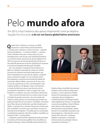 Quando Itaú e Unibanco se uniram, em 2008,
e formaram o maior banco privado brasileiro,
o caminho para continuar a crescer era claro – expandir
internacionalmente – e o destino também – a América
Latina. Passados cinco anos, o banco pôs em curso
estratégias para, mais do que uma instituição brasileira,
ser um banco latino-americano de alcance global. E em
2013 esse processo de internacionalização do banco se
deu especificamente por meio das operações de corporate
e investment banking realizadas pelo Itaú BBA.
Até o ano passado, a atuação do Itaú Unibanco no
México se limitava à operação de cartões de crédito.
Às portas de reformas estruturais importantes, que
devem impulsionar seu mercado de capitais, a segunda
maior economia da região vive um momento único.
Para implantar a estrutura de investment banking, foi
contratado Alberto Mulas, mexicano de 51 anos, com
13 anos de experiência no setor, em instituições como
Lehman Brothers e JP Morgan. Cabe a ele fomentar
a criação da América Latina como classe de ativos,
encorajando investidores a tratar os papéis não como
brasileiros ou chilenos, mas sim como latino-americanos.
“Esse conceito fica mais forte no cenário atual, em que
os fundos de pensão mexicanos e de outros países da
América Latina passam a ter permissão para investir em
papéis privados fora de seus países”, diz Mulas. “É natural
que o fluxo desses investimentos seja direcionado para a
região.” A perspectiva é contratar 50 pessoas em dois anos
para consolidar a corretora, que a princípio vai atuar no
mercado local de Equities. “À medida que for construindo
sua plataforma regional, o Itaú deve também consolidar sua
posição de líder”, conclui Mulas.
Conquistar o posto de líder regional não pode prescindir,
no entanto, de forte presença global. Para consolidar sua
posição na Europa, o Banco Itaú BBA Internacional SA se
29	internacional
Charles Stewart (à esquerda), que comanda
a nova operação do Itaú Europa; e Alberto
Mulas, contratado para liderar o banco de
investimento que será criado no México
Pelo mundo afora
Em 2013, o Itaú Unibanco deu passos importantes rumo ao objetivo
traçado há cinco anos: o de ser um banco global latino-americano
fundiu ao Banco Itaú BBA International
Limited, a sede mudou de Lisboa para
Londres e o norte-americano Charles
Stewart foi contratado para comandar
a operação. Stewart implantou o
escritório brasileiro do Morgan Stanley,
onde trabalhou por 20 anos. “Comparado
a outros bancos globais, o Itaú Unibanco
pode oferecer uma expertise latino-
americana bem mais profunda”, afirma
Stewart. E os resultados do primeiro ano
são promissores: o faturamento cresceu
mais de 30%. Para ele, “a mudança
ampliou a exposição e a reputação
do banco junto aos principais clientes
corporativos da Europa”.
fotos:CharlesStewart/divulgação;AlbertoMulas/CarolQuintanilha
 