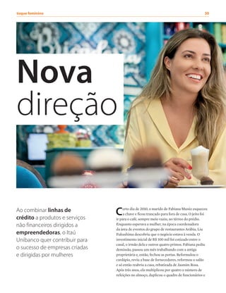 Nova
direção
Certo dia de 2010, o marido de Fabiana Muniz esqueceu
a chave e ficou trancado para fora de casa. O jeito foi
ir para o café, sempre meio vazio, no térreo do prédio.
Enquanto esperava a mulher, na época coordenadora
da área de eventos do grupo de restaurantes Arábia, Liu
Fukushima descobriu que o negócio estava à venda. O
investimento inicial de R$ 100 mil foi cotizado entre o
casal, o irmão dela e outros quatro primos. Fabiana pediu
demissão, passou um mês trabalhando com a antiga
proprietária e, então, fechou as portas. Reformulou o
cardápio, reviu a base de fornecedores, reformou o salão
e só então reabriu a casa, rebatizada de Jasmim Rosa.
Após três anos, ela multiplicou por quatro o número de
refeições no almoço, duplicou o quadro de funcionários e
Ao combinar linhas de
crédito a produtos e serviços
não financeiros dirigidos a
empreendedoras, o Itaú
Unibanco quer contribuir para
o sucesso de empresas criadas
e dirigidas por mulheres
toque feminino	 30
 