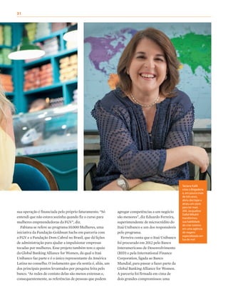 agregar competências a um negócio
são menores”, diz Eduardo Ferreira,
superintendente de microcrédito do
Itaú Unibanco e um dos responsáveis
pelo programa.
Ferreira conta que o Itaú Unibanco
foi procurado em 2012 pelo Banco
Interamericano de Desenvolvimento
(BID) e pela International Finance
Corporation, ligada ao Banco
Mundial, para passar a fazer parte da
Global Banking Alliance for Women.
A parceria foi firmada em cima de
dois grandes compromissos: uma
sua operação é financiada pelo próprio faturamento. “Só
entendi que não estava sozinha quando fiz o curso para
mulheres empreendedoras da FGV”, diz.
Fabiana se refere ao programa 10.000 Mulheres, uma
iniciativa da Fundação Goldman Sachs em parceria com
a FGV e a Fundação Dom Cabral no Brasil, que dá lições
de administração para ajudar a impulsionar empresas
tocadas por mulheres. Esse projeto também tem o apoio
da Global Banking Alliance for Women, da qual o Itaú
Unibanco faz parte e é o único representante da América
Latina no conselho. O isolamento que ela sentia é, aliás, um
dos principais pontos levantados por pesquisa feita pelo
banco. “As redes de contato delas são menos extensas e,
consequentemente, as referências de pessoas que podem
Taciana Kalili
criou a Brigaderia
e, em pouco mais
de três anos,
abriu dez lojas e
atraiu um sócio
para ter mais
200. Jacqueline
Dallal Mikahil
transformou
sua habilidade
de criar roteiros
em uma agência
de viagens
especializada em
lua de mel
31
 