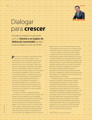 Peter Drucker, considerado o pai da administração
moderna, é contundente ao definir o novo
momento que vivem as organizações. Para ele, não
basta melhorar a oferta, o produto. O objetivo das
empresas, hoje, é“criar o consumidor”. Talvez nossa
primeira associação ao ler essas palavras entre aspas
seja com a necessidade de definir o mercado-alvo.
Mas não, Drucker convida as empresas a uma mudança
mais profunda e desafiadora.“Criar o consumidor”
é, na essência, ajudá-lo na conquista de seus sonhos.
É atender de forma plena suas necessidades atuais
e futuras – inclusive aquelas que ele ainda nem
sabe que tem. As empresas têm esse poder – e
essa responsabilidade. Mas só conseguirão criar o
consumidor de amanhã se estiverem próximas de
seus clientes e dispostas a discutir, de forma ampla
e honesta, suas necessidades. Ou seja, se estiverem
abertas para o diálogo.
Conversar com clientes e órgãos de defesa do
consumidor tem nos ensinado muito. Em abril de 2014,
realizamos a quarta edição do Fórum de Diálogos,
evento em que executivos do banco e representantes
do sistema nacional de defesa do consumidor se
reúnem para discutir novas maneiras de fortalecer a
relação com os clientes. Entre 2012 e o início de 2013,
o banco realizou o programa Executivos em Ação, no
qual 1.200 executivos do primeiro escalão (incluindo
o presidente executivo, Roberto Setubal) adotaram
uma nova rotina: a de trabalhar por um dia no ano, por
algumas horas, na central de atendimento ao cliente.
As percepções de nossos executivos contribuíram para a
estratégia de melhorar ainda mais nosso atendimento.
Ouvir o que órgãos e clientes têm a dizer também
nos ajuda a sair na frente. Em junho, fomos a primeira
empresa do país a aderir ao Plano Nacional de Consumo
e Cidadania (Plandec), anunciado pelo governo federal.
Apresentamos ao governo e à imprensa o programa Itaú
Todos Pelo Cliente, um pacote de iniciativas baseado em
três pilares: relacionamento com o sistema nacional de
defesa do consumidor, atendimento e transparência.
As iniciativas incluíram a redução do prazo de
atendimento no SAC para três dias úteis (a lei permite
até cinco), a ampliação do horário de funcionamento das
nossas agências e a criação de um site exclusivo para os
órgãos de defesa do consumidor.
E o diálogo prossegue, com mais reuniões presenciais,
pesquisas com clientes, monitoramento e análise
das manifestações registradas em nossos canais de
atendimento e ferramentas de cocriação, na qual
convidamos os clientes para ser nossos parceiros na
construção das próprias soluções. 2013 nos mostrou
que dialogar dá resultado. Conseguimos reduzir em 13%
o volume de manifestações nos órgãos de defesa do
consumidor em todo o país. No Procon-SP, essa redução
foi de 30%. Melhoramos nossa posição nos rankings
divulgados pelos órgãos de defesa do consumidor e
reguladores, além de resolver 96% das demandas dos
nossos clientes dentro de casa. Continuaremos nessa
jornada de“criar o consumidor”em 2014. No melhor
espírito da Copa do Mundo, colocamos o time em
campo e estamos prontos para o jogo!
Rogério Taltassori é ouvidor do Itaú Unibanco
Dialogar
para crescer
33	opinião
Rogério Taltassori
Iniciativas criadas em parcerias
com os clientes e os órgãos de
defesa do consumidor ajudam
o Itaú Unibanco a sair na frente
foto:SolangeMacedo
 