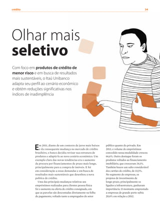 Com foco em produtos de crédito de
menor risco e em busca de resultados
mais sustentáveis, o Itaú Unibanco
adapta seu perfil ao cenário econômico
e obtém reduções significativas nos
índices de inadimplência
Olhar mais
seletivo
público quanto do privado. Em
2013, o volume de empréstimos
concedido nessa modalidade cresceu
66,6%. Outro destaque foram os
produtos voltados ao financiamento
imobiliário, que cresceram 34,1%.
Também houve um salto considerável
dos cartões de crédito, de 33,5%.
No segmento de empresas, os
projetos de investimento de
longo prazo, principalmente os
ligados a infraestrutura, ganharam
importância. O montante emprestado
a empresas de grande porte subiu
20,4% em relação a 2012.
Em 2011, diante de um contexto de juros mais baixos
e da consequente mudança no mercado de crédito
brasileiro, o banco decidiu revisar sua estrutura de
produtos e adaptá-la ao novo cenário econômico. Um
exemplo claro das novas tendências era o aumento
da procura por financiamentos de prazo mais longo,
principalmente para a compra de imóveis. E foi
em consideração a essas demandas e em busca de
resultados mais sustentáveis que desenhou a nova
política de crédito.
Uma das principais mudanças relativas aos
empréstimos realizados para clientes pessoa física
foi o aumento na oferta de crédito consignado, em
que as parcelas são descontadas diretamente na folha
de pagamento, voltado tanto a empregados do setor
crédito	34
 