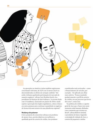 As operações na América Latina também registraram
crescimento relevante, de 33,4% em 12 meses (16,4% se
desconsiderados os efeitos da variação cambial). “Até
então vínhamos ganhando participação de mercado de
maneira orgânica”, afirma Caio Ibrahim David, vice-
presidente de finanças do Itaú Unibanco. “A recente fusão
com a CorpBanca, anunciada em janeiro de 2014 e ainda
sujeita à aprovação dos órgãos reguladores, coloca o banco
em outro patamar para continuar expandindo os negócios
de forma relevante através de uma plataforma regional.”
Mudança de patamar
Com a proposta de concentrar esforços em produtos
de menor risco, um dos objetivos era melhorar a
qualidade geral da carteira de crédito. Aos produtos
considerados mais arriscados – como
o financiamento de veículos, por
exemplo – foi aplicado um olhar
mais seletivo. “Fomos mudando
gradativamente o perfil da carteira
de crédito, em um processo que levou
dois anos”, conta Caio.
“As políticas de crédito e o apetite
geral de risco que o banco tem neste
momento estão bastante alinhados
com o momento que vivemos no
Brasil”, afirma Roberto Setubal,
o presidente do banco. Seguindo
a estratégia de redução de risco, a
carteira de pequenas e médias
35
 