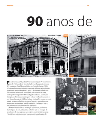 90 anos de
Em setembro de 2014, o Itaú Unibanco completa 90 anos. Foi no
ano de 1924 que João Moreira Salles recebeu a carta patente
272 para a sua Casa Moreira Salles, em Poços de Caldas (MG).
A loja de alimentos, roupas e ferramentas já fornecia crédito para
produtores agrícolas e passava agora a ser uma seção bancária,
oficialmente. Vinte e um anos depois, em fevereiro de 1945,
o advogado e empresário Alfredo Egydio de Souza Aranha, de
Campinas, obteve autorização para colocar em funcionamento o
seu Banco Central de Crédito. As duas instituições cresceram com
o país, incorporando diversos outros bancos e adotando novos
nomes, até se chamarem (na década de 70) Unibanco e Itaú e,
em outubro de 2008, unirem suas operações.
Diretamente atrelada às mudanças econômicas, culturais e
tecnológicas do país, a trajetória do banco tem na evolução da
arquitetura de suas agências um registro histórico interessante.
“No início, o mais importante era transmitir uma imagem de
1924
1946
1950-1960
memória	38
 