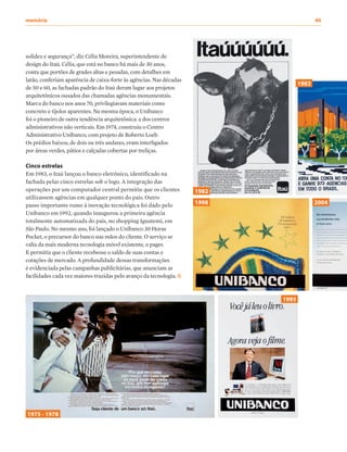 solidez e segurança”, diz Célia Moreira, superintendente de
design do Itaú. Célia, que está no banco há mais de 30 anos,
conta que portões de grades altas e pesadas, com detalhes em
latão, conferiam aparência de caixa-forte às agências. Nas décadas
de 50 e 60, as fachadas padrão do Itaú deram lugar aos projetos
arquitetônicos ousados das chamadas agências monumentais.
Marca do banco nos anos 70, privilegiavam materiais como
concreto e tijolos aparentes. Na mesma época, o Unibanco
foi o pioneiro de outra tendência arquitetônica: a dos centros
administrativos não verticais. Em 1974, construiu o Centro
Administrativo Unibanco, com projeto de Roberto Loeb.
Os prédios baixos, de dois ou três andares, eram interligados
por áreas verdes, pátios e calçadas cobertas por treliças.
Cinco estrelas
Em 1983, o Itaú lançou o banco eletrônico, identificado na
fachada pelas cinco estrelas sob o logo. A integração das
operações por um computador central permitiu que os clientes
utilizassem agências em qualquer ponto do país. Outro
passo importante rumo à inovação tecnológica foi dado pelo
Unibanco em 1992, quando inaugurou a primeira agência
totalmente automatizada do país, no shopping Iguatemi, em
São Paulo. No mesmo ano, foi lançado o Unibanco 30 Horas
Pocket, o precursor do banco nas mãos do cliente. O serviço se
valia da mais moderna tecnologia móvel existente, o pager.
E permitia que o cliente recebesse o saldo de suas contas e
cotações de mercado. A profundidade dessas transformações
é evidenciada pelas campanhas publicitárias, que anunciam as
facilidades cada vez maiores trazidas pelo avanço da tecnologia.
1975 - 1978
1998
1983
2004
1982
1995
memória	40
 