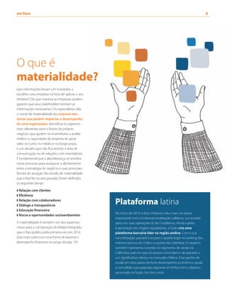 em foco	 6
Que informações levam um investidor a
escolher uma empresa na hora de aplicar o seu
dinheiro? De que maneira as empresas podem
garantir que seus stakeholders tenham as
informações necessárias? Os especialistas dão
o nome de materialidade ao conjunto dos
temas que podem impactar o desempenho
de uma organização. Identificar os aspectos
mais relevantes para o futuro do próprio
negócio, que ajudem os investidores a avaliar
melhor a capacidade da empresa de gerar
valor no curto, no médio e no longo prazo,
é um desafio que não fica restrito à área de
comunicação ou de relações com investidores.
É fundamental que a alta liderança se envolva
nesse processo para assegurar o alinhamento
entre a estratégia do negócio e suas principais
frentes de atuação. No estudo de materialidade
que o Itaú fez no ano passado, foram definidos
os seguintes temas:
❱ Relação com clientes
❱ Eficiência
❱ Relação com colaboradores
❱ Diálogo e transparência
❱ Educação financeira
❱ Riscos e oportunidades socioambientais
A materialidade é também um dos aspectos-
chave para a composição do Relato Integrado,
que o Itaú publica pela primeira vez em 2014.
(Leia mais sobre essa nova forma de reportar o
desempenho financeiro no artigo da pág. 19.)
Plataforma latina
No início de 2014, o Itaú Unibanco deu mais um passo
importante rumo à internacionalização: celebrou um acordo
para unir suas operações às do CorpBanca. Ainda sujeita
à aprovação dos órgãos reguladores, a fusão cria uma
plataforma bancária líder na região andina. Com a sua
concretização, passará a ocupar o quarto lugar no ranking dos
maiores bancos do Chile e o quinto da Colômbia. O negócio
também representa a estreia no segmento de varejo na
Colômbia, país em que só atuava como banco de atacado, e
um significativo reforço no mercado chileno. Esse ganho de
escala em dois países de forte desempenho econômico ajuda
a consolidar sua expansão regional, em linha com o objetivo
anunciado na fusão, há cinco anos.
O que é
materialidade?
 