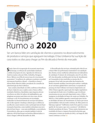 próximos passos	 42
Sinais claros de recuperação da economia americana.
Na Europa, os esforços de austeridade sinalizam
a solidez do projeto do euro. Agendas de reforma na
América Latina colocam Chile, Colômbia, Paraguai,
Peru e México na trilha de novas taxas de crescimento
sustentável. “A melhoria do ambiente econômico mundial
obviamente beneficia o Brasil – e beneficia o banco”,
afirma Pedro Moreira Salles, presidente do conselho de
administração do Itaú Unibanco.
Esse cenário, desenhado em 2013, confirma os benefícios
de fazer a lição de casa e explica como o banco colheu
resultados históricos. Resultados cujos impactos devem
reverberar em 2014. Os índices de inadimplência, que
atingiram seu ponto mais baixo em cinco anos, devem
continuar a cair. Os investimentos em tecnologia,
traduzidos no desenvolvimento de serviços inovadores,
não só dão suporte à mudança cultural que se refletiu na
escolha dos canais remotos como o principal meio de fazer
transações bancárias, como também estimulam esse novo
jeito de fazer banco – com mais mobilidade e conveniência.
Conveniência, aliás, que se estende também à rede de
agências: 459 já funcionam em horários diferenciados e a
meta é chegar a 900 até dezembro de 2014.
A diversificação dos serviços, orientada pela visão de ser
o banco líder em performance sustentável e em satisfação
dos clientes, trouxe melhorias substanciais nos indicadores
de satisfação. O número de reclamações caiu 13% em 2013,
65% das demandas recebidas pelo Serviço de Atendimento
ao Consumidor já são resolvidas no mesmo dia. E a
proposta é levar tudo isso para além das fronteiras do
Brasil, tomando medidas concretas para realizar a ambição
de ser um banco global latino-americano. A expansão da
presença do Itaú Unibanco terá marcos importantes em
2014. O banco aguarda a aprovação dos órgãos reguladores
na operação de fusão com o CorpBanca, que irá reforçar
sua presença em um mercado importante como o Chile e
inaugurar as atividades do banco de varejo na Colômbia. No
México, o Itaú também aguarda a autorização para iniciar
as atividades de banco de investimento. E a busca por novas
oportunidades é feita de modo contínuo, de olhos postos na
liderança regional. “Calibramos muito bem qual era o nosso
apetite de risco para o que veio a acontecer”, diz Roberto
Setubal, presidente do banco. “Vimos muito claramente nos
resultados do banco o impacto favorável às decisões que
começamos a tomar em meados de 2011, e ao longo de 2014
vamos continuar a vê-las.”
Rumo a 2020
Ser um banco líder em satisfação de clientes e pioneiro no desenvolvimento
de produtos e serviços que agreguem tecnologia. O Itaú Unibanco faz sua lição de
casa todos os dias para chegar ao fim da década à frente do mercado
 