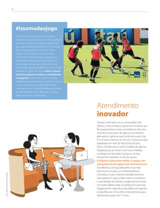 7	
Atendimento
inovador
Sempre conectado com as necessidades dos
clientes, o Itaú Unibanco aposta em iniciativas que
lhes proporcionem maior conveniência. Para isso,
criou dois novos tipos de agência com horários
alternativos. Agências que funcionam a partir das
8 ou 9 horas e fecham às 18 ou às 19 horas já estão
espalhadas em mais de 450 pontos do país.
Outro conceito são os novos modelos de agência
shopping, que já contam com nove unidades,
instaladas em São Paulo, Campinas, Jundiaí,
Votorantim e também no Rio de Janeiro.
O objetivo é aproveitar melhor o espaço com
a proposta de uma agência de relacionamento.
Essa diferença começa pela parte visual, mais
próxima de uma loja, um ambiente aberto e
convidativo, onde o cliente é atendido de forma
mais próxima. E, para conferir maior conveniência
e comodidade aos clientes, as agências funcionam
em horário diferenciado, no período em que esses
shoppings têm maior fluxo de público, de segunda
a sexta-feira, das 12h às 20h, sendo exclusivas para
clientes Itaú a partir das 17 horas.
#issomudaojogo
O Itaú Unibanco acredita que o esporte
transforma a vida das pessoas. E foi a primeira
empresa a assinar o contrato de patrocínio
da Copa do Mundo da Fifa 2014™ e da Copa
das Confederações da Fifa 2013™. Mas a
relação com a bola vem de longa data.
Há mais de 25 anos, o banco patrocina as
transmissões de jogos pela televisão. E, no
ano passado, renovou por mais oito anos o
contrato de patrocínio celebrado com a seleção
brasileira em 2008. Até 2022, o Itaú é o banco
oficial da seleção em todas as modalidades
e categorias. O patrocínio cobre a seleção
brasileira principal, a olímpica, a sub-23, a sub-20,
a sub-17, a sub-15 e as seleções femininas.
E não para por aí: a seleção brasileira de futebol
de areia também conta, desde 2011, com o
apoio do Itaú. #issomudaojogo
foto:JeffersonBernardes/VIPCOMM
 