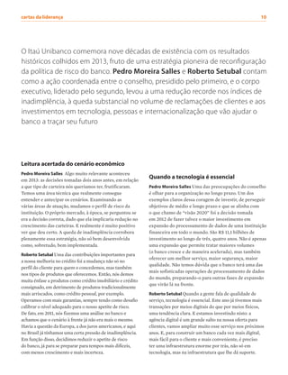 Leitura acertada do cenário econômico
Pedro Moreira Salles Algo muito relevante aconteceu
em 2013: as decisões tomadas dois anos antes, em relação
a que tipo de carteira nós queríamos ter, frutificaram.
Temos uma área técnica que realmente consegue
entender e antecipar os cenários. Examinando as
várias áreas de atuação, mudamos o perfil de risco da
instituição. O próprio mercado, à época, se perguntou se
era a decisão correta, dado que ela implicaria redução no
crescimento das carteiras. E realmente é muito positivo
ver que deu certo. A queda de inadimplência corrobora
plenamente essa estratégia, não só bem desenvolvida
como, sobretudo, bem implementada.
Roberto Setubal Uma das contribuições importantes para
a nossa melhoria no crédito foi a mudança não só no
perfil do cliente para quem o concedemos, mas também
nos tipos de produtos que oferecemos. Então, nós demos
muita ênfase a produtos como crédito imobiliário e crédito
consignado, em detrimento de produtos tradicionalmente
mais arriscados, como crédito pessoal, por exemplo.
Operamos com mais garantias, sempre tendo como desafio
calibrar o nível adequado para o nosso apetite de risco.
De fato, em 2011, nós fizemos uma análise no banco e
achamos que o cenário à frente já não era mais o mesmo.
Havia a questão da Europa, a dos juros americanos, e aqui
no Brasil já tínhamos uma certa pressão de inadimplência.
Em função disso, decidimos reduzir o apetite de risco
do banco, já para se preparar para tempos mais difíceis,
com menos crescimento e mais incerteza.
O Itaú Unibanco comemora nove décadas de existência com os resultados
históricos colhidos em 2013, fruto de uma estratégia pioneira de reconfiguração
da política de risco do banco. Pedro Moreira Salles e Roberto Setubal contam
como a ação coordenada entre o conselho, presidido pelo primeiro, e o corpo
executivo, liderado pelo segundo, levou a uma redução recorde nos índices de
inadimplência, à queda substancial no volume de reclamações de clientes e aos
investimentos em tecnologia, pessoas e internacionalização que vão ajudar o
banco a traçar seu futuro
Quando a tecnologia é essencial
Pedro Moreira Salles Uma das preocupações do conselho
é olhar para a organização no longo prazo. Um dos
exemplos claros dessa coragem de investir, de perseguir
objetivos de médio e longo prazo e que se alinha com
o que chamo de “visão 2020” foi a decisão tomada
em 2012 de fazer talvez o maior investimento em
expansão do processamento de dados de uma instituição
financeira em todo o mundo. São R$ 11,1 bilhões de
investimento ao longo de três, quatro anos. Não é apenas
uma expansão que permite tratar maiores volumes
(o banco cresce e de maneira acelerada), mas também
oferecer um melhor serviço, maior segurança, maior
qualidade. Não temos dúvida que o banco terá uma das
mais sofisticadas operações de processamento de dados
do mundo, preparando-o para outras fases de expansão
que virão lá na frente.
Roberto Setubal Quando a gente fala de qualidade de
serviço, tecnologia é essencial. Este ano já tivemos mais
transações por meios digitais do que por meios físicos,
uma tendência clara. E estamos investindo nisto: a
agência digital é um grande salto na nossa oferta para
clientes, vamos ampliar muito esse serviço nos próximos
anos. E, para construir um banco cada vez mais digital,
mais fácil para o cliente e mais conveniente, é preciso
ter uma infraestrutura enorme por trás, não só em
tecnologia, mas na infraestrutura que lhe dá suporte.
cartas da liderança	 10
 
