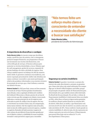 A importância de diversificar o cardápio
Pedro Moreira Salles Ao mesmo tempo que decidimos
mudar o perfil de risco da carteira, com a consequente
perda de margem financeira, nos propusemos a buscar
um incremento nas receitas não financeiras, com
a diversificação de serviços. E fizemos esforços para
aumentar as receitas desatreladas a riscos. Falamos aqui
de cash management, gestão de recursos, expansão do
private banking e de toda a atividade de seguros. Esse
esforço também aparece no balanço de 2013 de maneira
muito nítida. E queremos continuar essa tendência, com
menor exposição percentual de crédito (não absoluta; nós
vamos continuar crescendo) e uma maior participação
relativa dos produtos relacionados a essa enorme estrutura
de prestação de serviços que o Itaú Unibanco construiu
nos últimos 90 anos.
Roberto Setubal De 2012 para hoje, vemos um bom aumento
na receita de serviços. Fizemos grandes investimentos
nessa direção, como a aquisição da Redecard e também
da Credicard. Oferecemos a clientes pacotes de serviço de
conta-corrente que dão vantagens em relação a taxas usuais.
Aplicamos o mesmo princípio de sair de negócios mais
arriscados na parte de crédito à área de seguros. Por isso,
o crescimento nas receitas é baixo, mas, em compensação,
temos menos sinistros. Sair dos negócios mais arriscados,
tanto na área de crédito quanto na área de seguros, e ampliar
os negócios chamados de bank assurance (seguros de
vida e planos de previdência) foram decisões guiadas por
um só objetivo: reduzir a volatilidade do nosso resultado,
tornando-o mais previsível e seguro para o investidor.
“Nós temos feito um
esforço muito claro e
consciente de entender
a necessidade do cliente
e buscar sua satisfação”
PedroMoreiraSalles,
presidente do Conselho de Administração
Segurança na carteira imobiliária
Roberto Setubal A questão é recorrente: os preços dos
imóveis não estão altos demais e, portanto, as garantias
que o banco têm talvez não sejam suficientes? Eu sempre
digo que no Brasil é difícil imaginar uma bolha, porque
ela pressupõe um grande volume de financiamentos para
determinado ativo, que também estaria sobrevalorizado.
No Brasil não há essa situação. De um lado, o volume de
financiamento imobiliário é relativamente baixo em relação
ao PIB e, além disso, os bancos exigem muitas garantias.
Os melhores clientes podem financiar no máximo 80%
do imóvel. Além disso, na média, o que financiamos está
em torno de 65% do valor do imóvel e na carteira como um
todo está abaixo de 50%. Nosso conforto é muito grande na
carteira imobiliária. E, além do mais, ela não representa um
volume expressivo nos ativos do banco. O financiamento
para pessoa física hoje está na ordem de 7% a 8%
dos empréstimos. É bem pouco.
11
 