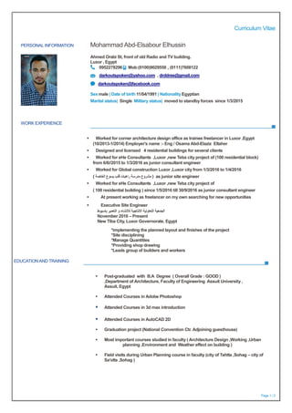 Curriculum Vitae
Page 1 / 2
PERSONAL INFORMATION Mohammad Abd-Elsabour Elhussin
Ahmed Orabi St, front of old Radio and TV building.
Luxor , Egypt
0952278296 Mob:(0100)9029550 , (0111)7608122
darkoutspoken@yahoo.com , drddree@gmail.com
darkoutspoken@facebook.com
Sex male | Date of birth 11/04/1991 | Nationality Egyptian
Marital status| Single Military status| moved to standby forces since 1/3/2015
WORK EXPERIENCE
EDUCATIONAND TRAINING
 Worked for corner architecture design office as trainee freelancer in Luxor ,Egypt
(10/2013-1/2014) Employer's name :- Eng / Osama Abd-Elaziz Eltaher
 Designed and licensed 4 residential buildings for several clients
 Worked for eHe Consultants ,Luxor ,new Teba city project of (100 residential block)
from 6/6//2015 to 1/3/2016 as junior consultant engineer
 Worked for Global construction Luxor ,Luxor city from 1/3/2016 to 1/4/2016
( ‫الخاصة‬ ‫يسوع‬ ‫قلب‬ ‫راهبات‬ ‫مدرسة‬ ‫مشروع‬ ( as junior site engineer
 Worked for eHe Consultants ,Luxor ,new Teba city project of
( 100 residential building ) since 1/5/2016 till 30/9/2016 as junior consultant engineer
 At present working as freelancer on my own searching for new opportunities
 Executive Site Engineer
‫باسيوط‬ ‫التعمير‬ ‫و‬ ‫لالنشاء‬ ‫االنتاجية‬ ‫التعاونية‬ ‫الجمعية‬
November 2016 – Present
New Tiba City, Luxor Governorate, Egypt
*implementing the planned layout and finishes of the project
*Site disciplining
*Manage Quantities
*Providing shop drawing
*Leads group of builders and workers
 Post-graduated with B.A Degree ( Overall Grade : GOOD )
,Department of Architecture, Faculty of Engineering Assuit University ,
Assuit, Egypt
 Attended Courses in Adobe Photoshop
 Attended Courses in 3d max introduction
 Attended Courses in AutoCAD 2D
 Graduation project (National Convention Ctr. Adjoining guesthouse)
 Most important courses studied in faculty ( Architecture Design ,Working ,Urban
planning ,Environment and Weather effect on building )
 Field visits during Urban Planning course in faculty (city of Tahtta ,Sohag – city of
Sa'olta ,Sohag )
 