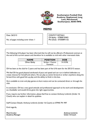 Southampton Football Club
Academy, Staplewood, Long
Lane, Marchwood,
Southampton, SO40 4WR.
MEMO
Date: 26/2/13
No. of pages including cover sheet: 1
CONTCT DETAILS
Oli Bailey – 07808150401
Phil (Dad) - 07500891132
The following U16 player has been informed that he will not be offered a Professional contract at
the end of this current season and therefore he is available to trial with other interested clubs.
NAME POSITION DOB
Oliver Bailey Striker / Centre
Forward
14.10.96
Oli has been at the club for 2 years and has been part of the U16 team for the 2012/13 season.
We feel Oli has good physical attributed of pace and speed and can run in behind defenders to
create chances for himself and others. He can play as centre forward or striker anywhere along the
forward line with good link up play and the ability to finish in the box.
He is available to train and play games at short notice and can be contacted direct or through the
club.
In conclusion, Oli has a very good attitude and professional approach to his work and development
as a footballer and would thrive given the right opportunities.
If you require any further information, please feel free to contact Anthony Limbrick (Under 16
Coach) who can explain in detail his qualities.
Staff Contact Details: Anthony Limbrick (Under 16 Coach) on 07940 791 997
Kind regards,
Matt Crocker Anthony Limbrick
Academy Manager Under 16 Coach
 