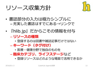 リソース収集方針
2018/9/1-2 13
• 書誌部分の入力は極力シンプルに
– 充実した書誌はすでにある→リンクで
• 『hlib.jp』だからこその情報を付与
– リソースの種類
• 登録するのは図書や雑誌記事だけではない
– キーワード（タグ付け）
• 医療・健康分野で独自のものを
– 臨床カテゴリ、ライフステージなど
• 登録リソースはどのような場面で活用できるか
Code4Lib Japan@長野
 