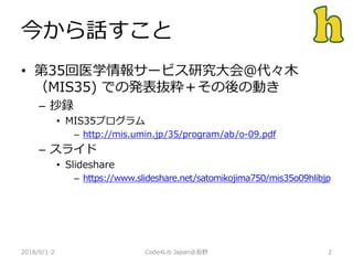 今から話すこと
• 第35回医学情報サービス研究大会＠代々木
（MIS35) での発表抜粋＋その後の動き
– 抄録
• MIS35プログラム
– http://mis.umin.jp/35/program/ab/o-09.pdf
– スライド
• Slideshare
– https://www.slideshare.net/satomikojima750/mis35o09hlibjp
2018/9/1-2 2Code4Lib Japan@長野
 