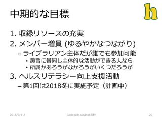 中期的な目標
2018/9/1-2 20
1. 収録リソースの充実
2. メンバー増員 (ゆるやかなつながり)
– ライブラリアン主体だが誰でも参加可能
• 趣旨に賛同し主体的な活動ができる人なら
• 所属があろうがなかろうがいくつだろうが
3. ヘルスリテラシー向上支援活動
– 第1回は2018冬に実施予定（計画中）
Code4Lib Japan@長野
 
