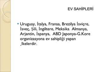 EV SAHİPLERİ Uruguay, İtalya, Fransa, Brezilya İsviçre, İsveç, Şili, İngiltere, Meksika  Almanya, Arjantin, İspanya,  ABD Japonya-G.Kore organizasyona ev sahipliği yapan ülkelerdir. 