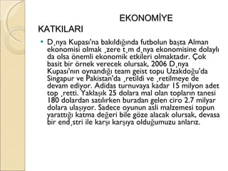 EKONOMİYE KATKILARI Dünya Kupası'na bakıldığında futbolun başta Alman ekonomisi olmak üzere tüm dünya ekonomisine dolaylı da olsa önemli ekonomik etkileri olmaktadır. Çok basit bir örnek verecek olursak, 2006 Dünya Kupası'nın oynandığı team geist topu Uzakdoğu'da Singapur ve Pakistan'da üretildi ve üretilmeye de devam ediyor. Adidas turnuvaya kadar 15 milyon adet top üretti. Yaklaşık 25 dolara mal olan topların tanesi 180 dolardan satılırken buradan gelen ciro 2.7 milyar dolara ulaşıyor. Sadece oyunun asli malzemesi topun yarattığı katma değeri bile göze alacak olursak, devasa bir endüstri ile karşı karşıya olduğumuzu anlarız.  