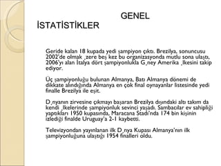GENEL İSTATİSTİKLER Geride kalan 18 kupada yedi şampiyon çıktı. Brezilya, sonuncusu 2002'de olmak üzere beş kez bu organizasyonda mutlu sona ulaştı, 2006'yı alan İtalya dört şampiyonlukla Güney Amerika ülkesini takip ediyor. Üç şampiyonluğu bulunan Almanya, Batı Almanya dönemi de dikkate alındığında Almanya en çok final oynayanlar listesinde yedi finalle Brezilya ile eşit. Dünyanın zirvesine çıkmayı başaran Brezilya dışındaki altı takım da kendi ülkelerinde şampiyonluk sevinci yaşadı. Sambacılar ev sahipliği yaptıkları 1950 kupasında, Maracana Stadı’nda 174 bin kişinin izlediği finalde Uruguay’a 2-1 kaybetti.  Televizyondan yayınlanan ilk Dünya Kupası Almanya’nın ilk şampiyonluğuna ulaştığı 1954 finalleri oldu.  