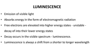 LUMINESCENCE
• Emission of visible light
• Absorbs energy in the form of electromagnetic radiation
• Free electrons are elevated into higher energy states - unstable -
decay of into their lower energy states
• Decay occurs in the visible spectrum - luminescence.
• Luminescence is always a shift from a shorter to longer wavelength
 