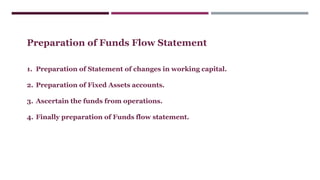 Preparation of Funds Flow Statement
1. Preparation of Statement of changes in working capital.
2. Preparation of Fixed Assets accounts.
3. Ascertain the funds from operations.
4. Finally preparation of Funds flow statement.
 