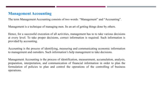 Management Accounting
The term Management Accounting consists of two words: “Management” and “Accounting”.
Management is a technique of managing men. Its an art of getting things done by others.
Hence, for a successful execution of all activities, management has to to take various decisions
at every level. To take proper decisions, correct information is required. Such information is
provided by accounting.
Accounting is the process of identifying, measuring and communicating economic information
to management and outsiders. Such information’s help management to take decisions.
Management Accounting is the process of identification, measurement, accumulation, analysis,
preparation, interpretation, and communication of financial information in order to plan the
formulation of policies to plan and control the operations of the controlling of business
operations.
 