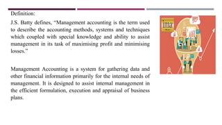 Definition:
J.S. Batty defines, “Management accounting is the term used
to describe the accounting methods, systems and techniques
which coupled with special knowledge and ability to assist
management in its task of maximising profit and minimising
losses.”
Management Accounting is a system for gathering data and
other financial information primarily for the internal needs of
management. It is designed to assist internal management in
the efficient formulation, execution and appraisal of business
plans.
 