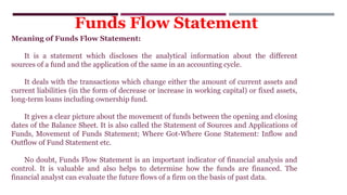 Meaning of Funds Flow Statement:
It is a statement which discloses the analytical information about the different
sources of a fund and the application of the same in an accounting cycle.
It deals with the transactions which change either the amount of current assets and
current liabilities (in the form of decrease or increase in working capital) or fixed assets,
long-term loans including ownership fund.
It gives a clear picture about the movement of funds between the opening and closing
dates of the Balance Sheet. It is also called the Statement of Sources and Applications of
Funds, Movement of Funds Statement; Where Got-Where Gone Statement: Inflow and
Outflow of Fund Statement etc.
No doubt, Funds Flow Statement is an important indicator of financial analysis and
control. It is valuable and also helps to determine how the funds are financed. The
financial analyst can evaluate the future flows of a firm on the basis of past data.
Funds Flow Statement
 
