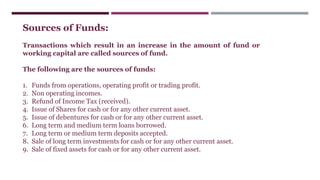 Sources of Funds:
Transactions which result in an increase in the amount of fund or
working capital are called sources of fund.
The following are the sources of funds:
1. Funds from operations, operating profit or trading profit.
2. Non operating incomes.
3. Refund of Income Tax (received).
4. Issue of Shares for cash or for any other current asset.
5. Issue of debentures for cash or for any other current asset.
6. Long term and medium term loans borrowed.
7. Long term or medium term deposits accepted.
8. Sale of long term investments for cash or for any other current asset.
9. Sale of fixed assets for cash or for any other current asset.
 