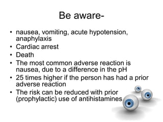 Be aware-
• nausea, vomiting, acute hypotension,
anaphylaxis
• Cardiac arrest
• Death
• The most common adverse reaction is
nausea, due to a difference in the pH
• 25 times higher if the person has had a prior
adverse reaction
• The risk can be reduced with prior
(prophylactic) use of antihistamines
 