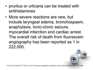 • pruritus or urticaria can be treated with
antihistamines
• More severe reactions are rare, but
include laryngeal edema, bronchospasm,
anaphylaxis, tonic-clonic seizure,
myocardial infarction and cardiac arrest.
The overall risk of death from fluorescein
angiography has been reported as 1 in
222,000.
Yannuzzi LA, Rohrer KT, Tindel LJ, et al. Fluorescein angiography complication survey. Ophthalmology 93:611-617, 1986.
 