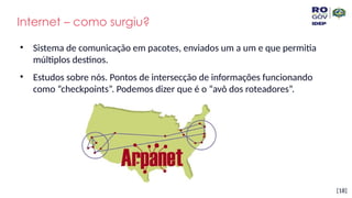 [18]
Internet – como surgiu?
• Sistema de comunicação em pacotes, enviados um a um e que permitia
múltiplos destinos.
• Estudos sobre nós. Pontos de intersecção de informações funcionando
como “checkpoints”. Podemos dizer que é o “avô dos roteadores”.
 