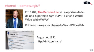 [21]
Internet – como surgiu?
Em 1989, Tim Berners-Lee viu a oportunidade
de unir hipertexto com TCP/IP e criar a World
Wide Web (WWW)
Primeiro navegador chamado WorldWideWeb
http://info.cern.ch/
August 6, 1991
 