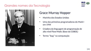 [23]
Grandes nomes da Tecnologia
Grace Murray Hopper
• Marinha dos Estados Unidos
• Uma das primeiras programadoras do Mark I
em 1944
• Criadora da linguagem de programação de
alto nível Flow-Matic (Base do COBOL)
• Termo “bug” na computação
 